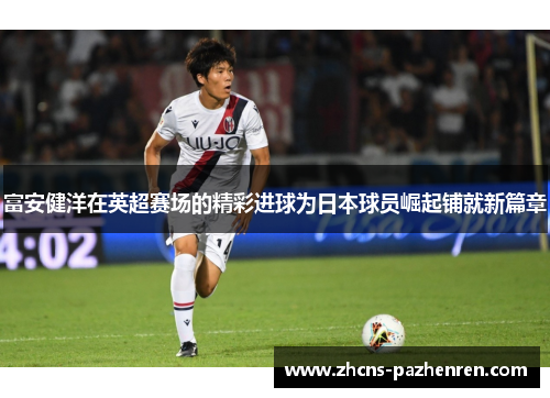 富安健洋在英超赛场的精彩进球为日本球员崛起铺就新篇章