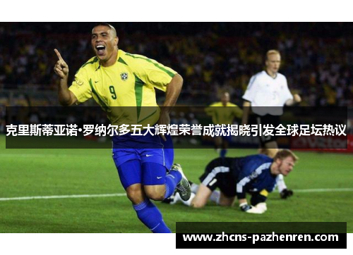 克里斯蒂亚诺·罗纳尔多五大辉煌荣誉成就揭晓引发全球足坛热议