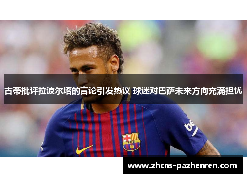 古蒂批评拉波尔塔的言论引发热议 球迷对巴萨未来方向充满担忧