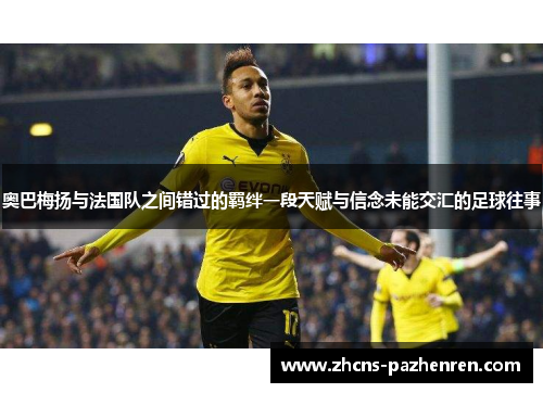 奥巴梅扬与法国队之间错过的羁绊一段天赋与信念未能交汇的足球往事