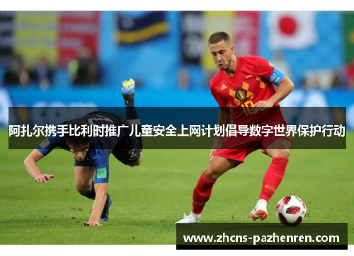 阿扎尔携手比利时推广儿童安全上网计划倡导数字世界保护行动