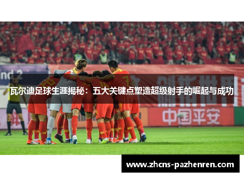 瓦尔迪足球生涯揭秘：五大关键点塑造超级射手的崛起与成功