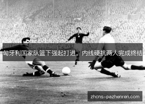 匈牙利国家队篮下强起打进，内线硬抗两人完成终结